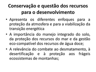 Conservação e questão dos recursos
para o desenvolvimento
• Apresenta os diferentes enfoques para a
proteção da atmosfera e para a viabilização da
transição energética
• A importância do manejo integrado do solo,
da proteção dos recursos do mar e da gestão
eco-compatível dos recursos de água doce;
• A relevância do combate ao desmatamento, à
desertificação e à proteção aos frágeis
ecossistemas de montanhas;
 
