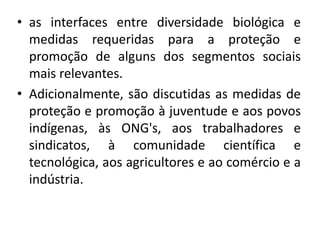 • as interfaces entre diversidade biológica e
medidas requeridas para a proteção e
promoção de alguns dos segmentos sociais
mais relevantes.
• Adicionalmente, são discutidas as medidas de
proteção e promoção à juventude e aos povos
indígenas, às ONG's, aos trabalhadores e
sindicatos, à comunidade científica e
tecnológica, aos agricultores e ao comércio e a
indústria.
 