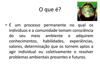 O que é?
• É um processo permanente no qual os
indivíduos e a comunidade tomam consciência
do seu meio ambiente e adquirem
conhecimentos, habilidades, experiências,
valores, determinação que os tornem aptos a
agir individual ou coletivamente e resolver
problemas ambientais presentes e futuros.
 