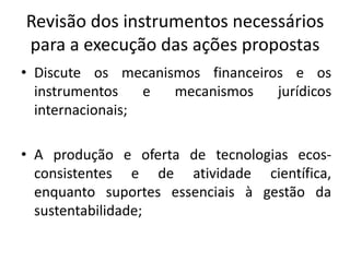 Revisão dos instrumentos necessários
para a execução das ações propostas
• Discute os mecanismos financeiros e os
instrumentos e mecanismos jurídicos
internacionais;
• A produção e oferta de tecnologias ecos-
consistentes e de atividade científica,
enquanto suportes essenciais à gestão da
sustentabilidade;
 