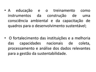 • A educação e o treinamento como
instrumentos da construção de uma
consciência ambiental e da capacitação de
quadros para o desenvolvimento sustentável;
• O fortalecimento das instituições e a melhoria
das capacidades nacionais de coleta,
processamento e análise dos dados relevantes
para a gestão da sustentabilidade.
 