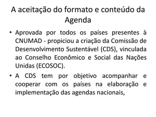A aceitação do formato e conteúdo da
Agenda
• Aprovada por todos os países presentes à
CNUMAD - propiciou a criação da Comissão de
Desenvolvimento Sustentável (CDS), vinculada
ao Conselho Econômico e Social das Nações
Unidas (ECOSOC).
• A CDS tem por objetivo acompanhar e
cooperar com os países na elaboração e
implementação das agendas nacionais,
 