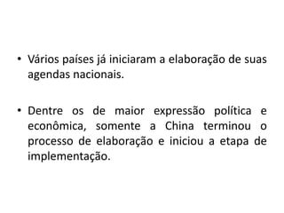 • Vários países já iniciaram a elaboração de suas
agendas nacionais.
• Dentre os de maior expressão política e
econômica, somente a China terminou o
processo de elaboração e iniciou a etapa de
implementação.
 