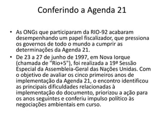 Conferindo a Agenda 21
• As ONGs que participaram da RIO-92 acabaram
desempenhando um papel fiscalizador, que pressiona
os governos de todo o mundo a cumprir as
determinações da Agenda 21.
• De 23 a 27 de junho de 1997, em Nova Iorque
(chamada de "Rio+5"), foi realizada a 19ª Sessão
Especial da Assembleia-Geral das Nações Unidas. Com
o objetivo de avaliar os cinco primeiros anos de
implementação da Agenda 21, o encontro identificou
as principais dificuldades relacionadas à
implementação do documento, priorizou a ação para
os anos seguintes e conferiu impulso político às
negociações ambientais em curso.
 