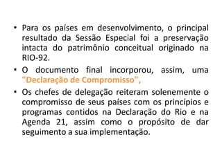 • Para os países em desenvolvimento, o principal
resultado da Sessão Especial foi a preservação
intacta do patrimônio conceitual originado na
RIO-92.
• O documento final incorporou, assim, uma
"Declaração de Compromisso",
• Os chefes de delegação reiteram solenemente o
compromisso de seus países com os princípios e
programas contidos na Declaração do Rio e na
Agenda 21, assim como o propósito de dar
seguimento a sua implementação.
 