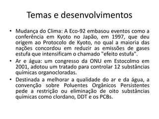 Temas e desenvolvimentos
• Mudança do Clima: A Eco-92 embasou eventos como a
conferência em Kyoto no Japão, em 1997, que deu
origem ao Protocolo de Kyoto, no qual a maioria das
nações concordou em reduzir as emissões de gases
estufa que intensificam o chamado "efeito estufa".
• Ar e água: um congresso da ONU em Estocolmo em
2001, adotou um tratado para controlar 12 substâncias
químicas organocloradas.
• Destinada a melhorar a qualidade do ar e da água, a
convenção sobre Poluentes Orgânicos Persistentes
pede a restrição ou eliminação de oito substâncias
químicas como clordano, DDT e os PCBs.
 