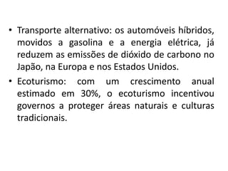 • Transporte alternativo: os automóveis híbridos,
movidos a gasolina e a energia elétrica, já
reduzem as emissões de dióxido de carbono no
Japão, na Europa e nos Estados Unidos.
• Ecoturismo: com um crescimento anual
estimado em 30%, o ecoturismo incentivou
governos a proteger áreas naturais e culturas
tradicionais.
 