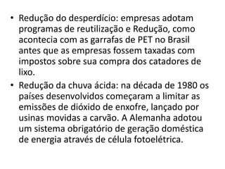 • Redução do desperdício: empresas adotam
programas de reutilização e Redução, como
acontecia com as garrafas de PET no Brasil
antes que as empresas fossem taxadas com
impostos sobre sua compra dos catadores de
lixo.
• Redução da chuva ácida: na década de 1980 os
países desenvolvidos começaram a limitar as
emissões de dióxido de enxofre, lançado por
usinas movidas a carvão. A Alemanha adotou
um sistema obrigatório de geração doméstica
de energia através de célula fotoelétrica.
 