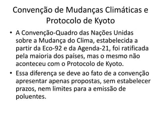 Convenção de Mudanças Climáticas e
Protocolo de Kyoto
• A Convenção-Quadro das Nações Unidas
sobre a Mudança do Clima, estabelecida a
partir da Eco-92 e da Agenda-21, foi ratificada
pela maioria dos países, mas o mesmo não
aconteceu com o Protocolo de Kyoto.
• Essa diferença se deve ao fato de a convenção
apresentar apenas propostas, sem estabelecer
prazos, nem limites para a emissão de
poluentes.
 