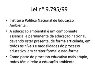 Lei nº 9.795/99
• Institui a Política Nacional de Educação
Ambiental,
• A educação ambiental é um componente
essencial e permanente da educação nacional,
devendo estar presente, de forma articulada, em
todos os níveis e modalidades do processo
educativo, em caráter formal e não-formal.
• Como parte do processo educativo mais amplo,
todos têm direito à educação ambiental
 
