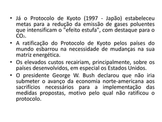 • Já o Protocolo de Kyoto (1997 - Japão) estabeleceu
metas para a redução da emissão de gases poluentes
que intensificam o "efeito estufa", com destaque para o
CO2.
• A ratificação do Protocolo de Kyoto pelos países do
mundo esbarrou na necessidade de mudanças na sua
matriz energética.
• Os elevados custos recairiam, principalmente, sobre os
países desenvolvidos, em especial os Estados Unidos.
• O presidente George W. Bush declarou que não iria
submeter o avanço da economia norte-americana aos
sacrifícios necessários para a implementação das
medidas propostas, motivo pelo qual não ratificou o
protocolo.
 