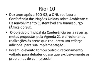 Rio+10
• Dez anos após a ECO-92, a ONU realizou a
Conferência das Nações Unidas sobre Ambiente e
Desenvolvimento Sustentável em Joanesburgo
(África do Sul),
• O objetivo principal da Conferência seria rever as
metas propostas pela Agenda 21 e direcionar as
realizações às áreas que requerem um esforço
adicional para sua implementação.
• Porém, o evento tomou outro direcionamento,
voltado para debater quase que exclusivamente os
problemas de cunho social.
 