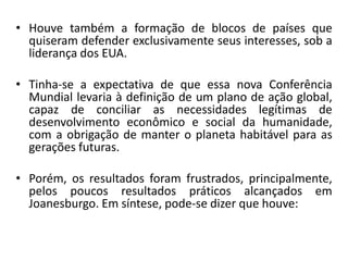 • Houve também a formação de blocos de países que
quiseram defender exclusivamente seus interesses, sob a
liderança dos EUA.
• Tinha-se a expectativa de que essa nova Conferência
Mundial levaria à definição de um plano de ação global,
capaz de conciliar as necessidades legítimas de
desenvolvimento econômico e social da humanidade,
com a obrigação de manter o planeta habitável para as
gerações futuras.
• Porém, os resultados foram frustrados, principalmente,
pelos poucos resultados práticos alcançados em
Joanesburgo. Em síntese, pode-se dizer que houve:
 