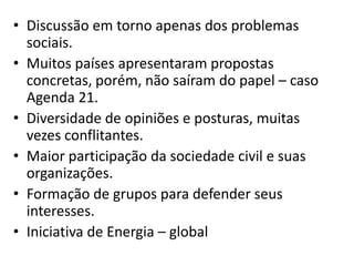 • Discussão em torno apenas dos problemas
sociais.
• Muitos países apresentaram propostas
concretas, porém, não saíram do papel – caso
Agenda 21.
• Diversidade de opiniões e posturas, muitas
vezes conflitantes.
• Maior participação da sociedade civil e suas
organizações.
• Formação de grupos para defender seus
interesses.
• Iniciativa de Energia – global
 