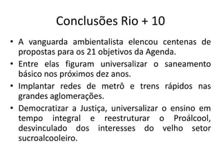 Conclusões Rio + 10
• A vanguarda ambientalista elencou centenas de
propostas para os 21 objetivos da Agenda.
• Entre elas figuram universalizar o saneamento
básico nos próximos dez anos.
• Implantar redes de metrô e trens rápidos nas
grandes aglomerações.
• Democratizar a Justiça, universalizar o ensino em
tempo integral e reestruturar o Proálcool,
desvinculado dos interesses do velho setor
sucroalcooleiro.
 
