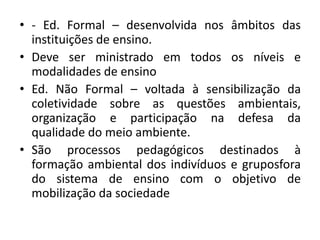 • - Ed. Formal – desenvolvida nos âmbitos das
instituições de ensino.
• Deve ser ministrado em todos os níveis e
modalidades de ensino
• Ed. Não Formal – voltada à sensibilização da
coletividade sobre as questões ambientais,
organização e participação na defesa da
qualidade do meio ambiente.
• São processos pedagógicos destinados à
formação ambiental dos indivíduos e gruposfora
do sistema de ensino com o objetivo de
mobilização da sociedade
 