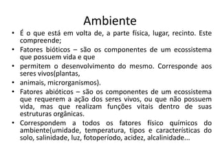 Ambiente
• É o que está em volta de, a parte física, lugar, recinto. Este
compreende;
• Fatores bióticos – são os componentes de um ecossistema
que possuem vida e que
• permitem o desenvolvimento do mesmo. Corresponde aos
seres vivos(plantas,
• animais, microrganismos).
• Fatores abióticos – são os componentes de um ecossistema
que requerem a ação dos seres vivos, ou que não possuem
vida, mas que realizam funções vitais dentro de suas
estruturas orgânicas.
• Correspondem a todos os fatores físico químicos do
ambiente(umidade, temperatura, tipos e características do
solo, salinidade, luz, fotoperíodo, acidez, alcalinidade...
 
