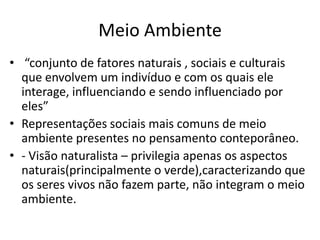 Meio Ambiente
• “conjunto de fatores naturais , sociais e culturais
que envolvem um indivíduo e com os quais ele
interage, influenciando e sendo influenciado por
eles”
• Representações sociais mais comuns de meio
ambiente presentes no pensamento conteporâneo.
• - Visão naturalista – privilegia apenas os aspectos
naturais(principalmente o verde),caracterizando que
os seres vivos não fazem parte, não integram o meio
ambiente.
 