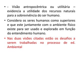 • - Visão antropocêntrica ou utilitária –
evidencia a utilidade dos recursos naturais
para a sobrevivência do ser humano.
• Considera os seres humanos como superiores
e que este juntamente com o ambiente físico
existe para ser usado e explorado em função
do entendimento humano.
• Nas duas visões citadas estão os desafios a
serem trabalhadas no processo de ed.
Ambiental
 