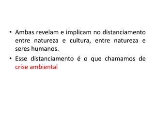 • Ambas revelam e implicam no distanciamento
entre natureza e cultura, entre natureza e
seres humanos.
• Esse distanciamento é o que chamamos de
crise ambiental
 