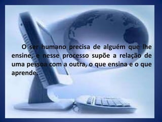 O ser humano precisa de alguém que lhe ensine, e nesse processo supõe a relação de uma pessoa com a outra, o que ensina e o que aprende.