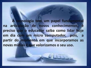 	A tecnologia tem um papel fundamental na articulação de novos conhecimentos, é preciso que o educador saiba como lidar hoje em dia com um micro computador,  pois,  a partir do momento em que incorporamos as novas mídias é que valorizamos o seu uso.