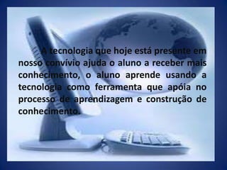 	A tecnologia que hoje está presente em nosso convívio ajuda o aluno a receber mais conhecimento, o aluno aprende usando a tecnologia como ferramenta que apóia no processo de aprendizagem e construção de conhecimento.