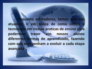 	Enquanto educadores, temos que nos atualizar, ir em busca de como incluir a tecnologia em nossas praticas de ensino para podermos trazer aos nossos alunos diferentes formas de aprendizado, fazendo com que eles venham a evoluir a cada etapa avançada.