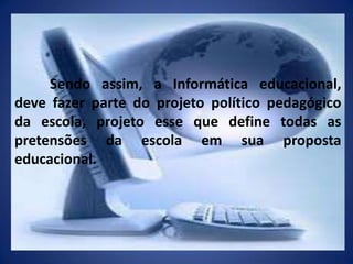 	Sendo assim, a Informática educacional, deve fazer parte do projeto político pedagógico da escola, projeto esse que define todas as pretensões da escola em sua proposta educacional.