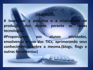 OBJETIVOS:# Incentivar a pesquisa e a criatividade de produção dos alunos perante as novas tecnologias.#Proporcionar aos alunos atividades, envolvendo o uso das TICs, aprimorando seus conhecimentos sobre a mesma.(blogs, flogs e outras ferramentas)