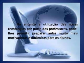 	No entanto a utilização das novas tecnologias por parte dos professores, pode-lhes permitir preparar aulas muito mais motivadoras e dinâmicas para os alunos. 