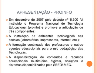 APRESENTAÇÃO - PROINFOEm dezembro de 2007 pelo decreto nº 6.300 foi instituído o Programa Nacional de Tecnologia Educacional (proinfo) e promove a articulação de três componentes:A instalação de ambientes tecnológicos nas escolas (laboratórios, impressoras, internet, etc.);A formação continuada dos professores e outros agentes educacionais para o uso pedagógico das Tecnologias;A disponibilização de conteúdos e recursos educacionais multimídias digitais, soluções e sistemas disponibilizados pelo SEED/ MEC.