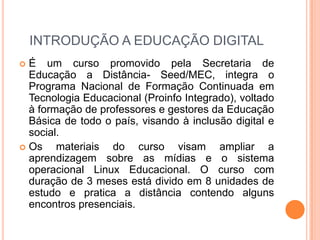 INTRODUÇÃO A EDUCAÇÃO DIGITALÉ um curso promovido pela Secretaria de Educação a Distância- Seed/MEC, integra o Programa Nacional de Formação Continuada em Tecnologia Educacional (Proinfo Integrado), voltado à formação de professores e gestores da Educação Básica de todo o país, visando à inclusão digital e social.Os materiais do curso visam ampliar a aprendizagem sobre as mídias e o sistema operacional Linux Educacional. O curso com duração de 3 meses está divido em 8 unidades de estudo e pratica a distância contendo alguns encontros presenciais.