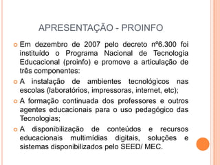 APRESENTAÇÃO - PROINFO
 Em dezembro de 2007 pelo decreto nº6.300 foi
  instituído o Programa Nacional de Tecnologia
  Educacional (proinfo) e promove a articulação de
  três componentes:
 A instalação de ambientes tecnológicos nas
  escolas (laboratórios, impressoras, internet, etc);
 A formação continuada dos professores e outros
  agentes educacionais para o uso pedagógico das
  Tecnologias;
 A disponibilização de conteúdos e recursos
  educacionais multimídias digitais, soluções e
  sistemas disponibilizados pelo SEED/ MEC.
 