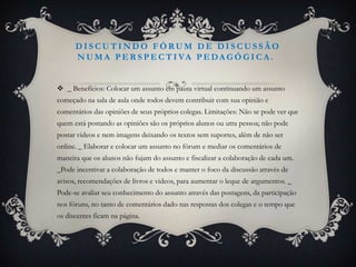 DISCUTINDO FÓRUM DE DISCUSSÃO
      N U M A P E R S P E C T I VA P E DA G Ó G I C A .


 _ Benefícios: Colocar um assunto em pauta virtual continuando um assunto
começado na sala de aula onde todos devem contribuir com sua opinião e
comentários das opiniões de seus próprios colegas. Limitações: Não se pode ver que
quem está postando as opiniões são os próprios alunos ou utra pessoa; não pode
postar videos e nem imagens deixando os textos sem suportes, além de não ser
online. _ Elaborar e colocar um assunto no fórum e mediar os comentários de
maneira que os alunos não fujam do assunto e fiscalizar a colaboração de cada um.
_Pode incentivar a colaboração de todos e manter o foco da discussão através de
avisos, recomendações de livros e videos, para aumentar o leque de argumentos. _
Pode-se avaliar seu conhecimento do assunto através das postagens, da participação
nos fóruns, no tanto de comentários dado nas respostas dos colegas e o tempo que
os discentes ficam na página.
 
