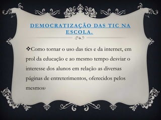 D E M O C R A T I Z A Ç Ã O DA S T I C N A
                ESCOLA.


Como tornar o uso das tics e da internet, em
prol da educação e ao mesmo tempo desviar o
interesse dos alunos em relação as diversas
páginas de entreterimentos, oferecidos pelos
mesmos?
 