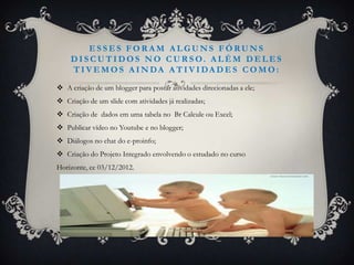 ESSES FORAM ALGUNS FÓRUNS
    DIS C U TIDO S N O C U R S O. ALÉM DELES
    T I V E MO S A I N DA A T I V I DA D E S C O MO :

 A criação de um blogger para postar atividades direcionadas a ele;
 Criação de um slide com atividades já realizadas;
 Criação de dados em uma tabela no Br Calcule ou Excel;
 Publicar vídeo no Youtube e no blogger;
 Diálogos no chat do e-proinfo;
 Criação do Projeto Integrado envolvendo o estudado no curso
Horizonte, ce 03/12/2012.
 