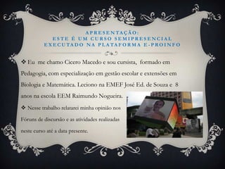 A P R E S E N TA Ç Ã O :
               ESTE É UM CURSO SEMIPRESENCIAL
           E X E C U TA D O N A P L A TA F O R M A E - P R O I N F O


 Eu me chamo Cicero Macedo e sou cursista, formado em
Pedagogia, com especialização em gestão escolar e extensões em
Biologia e Matemática. Leciono na EMEF José Ed. de Souza e 8
anos na escola EEM Raimundo Nogueira.
 Nesse trabalho relatarei minha opinião nos

Fóruns de discursão e as atividades realizadas

neste curso até a data presente.
 