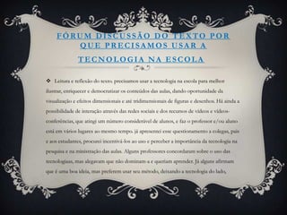 FÓRUM DISCUSSÃO DO TEXTO POR
        QUE PRECISAMOS USAR A
               TECNOLOGIA NA ESCOLA

 Leitura e reflexão do texto. precisamos usar a tecnologia na escola para melhor
ilustrar, enriquecer e democratizar os conteúdos das aulas, dando oportunidade da
visualização e efeitos dimensionais e até tridimensionais de figuras e desenhos. Há ainda a
possibilidade de interação através das redes sociais e dos recursos de vídeos e vídeos-
conferências, que atingi um número considerável de alunos, e faz o professor e/ou aluno
está em vários lugares ao mesmo tempo. já apresentei esse questionamento a colegas, pais
e aos estudantes, procurei incentivá-los ao uso e perceber a importância da tecnologia na
pesquisa e na ministração das aulas. Alguns professores concordaram sobre o uso das
tecnologiaas, mas alegavam que não dominam-a e queriam aprender. Já alguns afirmam
que é uma boa ideia, mas preferem usar seu método, deixando a tecnologia do lado,
 