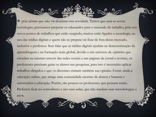  pois acham que não vai dominar esta novidade. Temos que usar as novas
tecnologias, precisamos preparar os educandos para o mercado de trabalho, pois nos
novos postos de trabalhos que estão surgindo, muitos estão ligados a tecnologia, ao
uso das mídias digitais e quem não se prepara vai ficar de fora desse mercado,
inclusive o professor. Sem falar que as mídias digitais ajudam na democratização da
aprendizagem e na formação mais global, devido a um universo de opiniões que
circulam na internet através das redes sociais e nas páginas de jornal e revistas, os
professores precisam guiar os alunos nas pesquisas, para isso é necessário aplicar
trabalhos dirigidos e que os discentes emitam também sua opinião. Existe ainda a
educação online, que atinge uma comunidade enorme de alunos e barateia e
universaliza a educação. Porém, são poucos os professores que pensam assim.
Preferem ficar no comodismo e nas suas aulas, que não mudam suas metodologias a
anos.
 