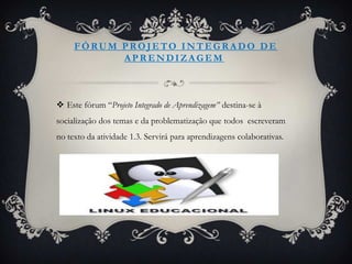 FÓRUM PROJETO INTEGRADO DE
           APRENDIZAGEM



 Este fórum “Projeto Integrado de Aprendizagem” destina-se à
socialização dos temas e da problematização que todos escreveram
no texto da atividade 1.3. Servirá para aprendizagens colaborativas.
 