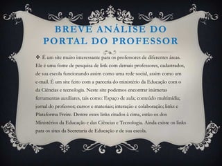 BREVE ANÁLISE DO
   PORTAL DO PROFESSOR
 É um site muito interessante para os professores de diferentes áreas.
Ele é uma fonte de pesquisa de link com demais professores, cadastrados,
de sua escola funcionando assim como uma rede social, assim como um
e-mail. É um site feito com a parceria do ministério da Educação com o
da Ciências e tecnologia. Neste site podemos encontrar inúmeras
ferramentas auxiliares, tais como: Espaço de aula; conteúdo multimídia;
jornal do professor; cursos e materiais; interação e colaboração; links e
Plataforma Freire. Dentre estes links citados à cima, estão os dos
Ministérios da Educação e das Ciências e Tecnologia. Ainda existe os links
para os sites da Secretaria de Educação e de sua escola.
 