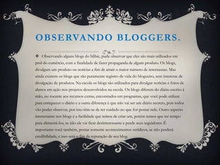 OBSERVANDO BLOGGERS .
 Observando alguns blogs do blibie, pude observar que eles são mais utilizados em
prol do comércio, com a finalidade de fazer propaganda de algum produto. Os blogs,
divulgam um produto ou notícias a fim de atrair o maior número de internautas. Mas
ainda existem os blogs que são puramente registro de vida do blogueiro, sem interesse de
divulgação de produtos. Na escola os blogs são utilizados para divulgar noticias e fotos de
alunos em ação nos projetos desenvolvidos na escola. Os blogs diferem do diário escrito à
mão, no tocante aos recursos extras, encontrados em programas, que você pode utilizar
para enriquecer o diário e a outra diferença é que não vai ser um diário secreto, pois todos
vão poder observar, por isso têm-se de ter cuidado no que for postar nele. Outro aspecto
interessante nos blogs é a facilidade que temos de criar um, porém temos que ter tempo
para alimentá-los, se não ele vai ficar desinteressante e perde seus seguidores. É
importante você também, postar somente acontecimentos verídicos, se não perderá
credibilidade, e isso será o fim da reputação de seu blog.
 