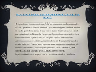 M O T I V O S PA R A U M P R O F E S S O R C R I A R U M
                        BLOG

 A professora citou um motivo para criar um blogger que me chamou atenção,
foi o de "aproximar o aluno do professor", pois com o blogger o professor não fica
só aquelas quatro horas da sala de aula com os alunos, ele abre um espaço virtual
que está a disposição 24h por dia. è um recurso bastante interessante, pois pode-se
comentar trabalhos expostos, antes, na sala; pedir opiniões da turma sobre
determinados assuntos polêmicos, encaminhado na sala de aula;mandar agenda e
recados online; etc. Fazendo isso o professor faz do blogger uma extensão da sala,
retirando virtualmente, a aula das quatro paredes da sala. O ENDEREÇO DO
MEU BLOGGER, CRIADO DURANTE NOSSO CURSO É:
http://democraticescola.blogspot.com.br/, acessem a vontade, e contribuam!
 