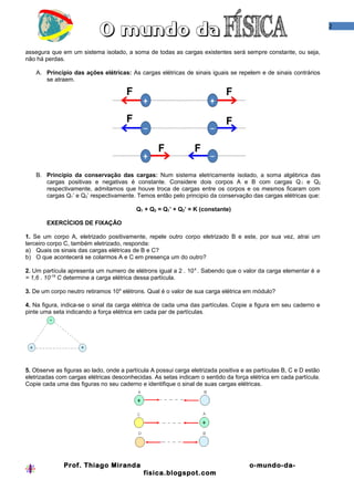 2


assegura que em um sistema isolado, a soma de todas as cargas existentes será sempre constante, ou seja,
não há perdas.

    A. Princípio das ações elétricas: As cargas elétricas de sinais iguais se repelem e de sinais contrários
       se atraem.




    B. Princípio da conservação das cargas: Num sistema eletricamente isolado, a soma algébrica das
       cargas positivas e negativas é constante. Considere dois corpos A e B com cargas Q 1 e Q2
       respectivamente, admitamos que houve troca de cargas entre os corpos e os mesmos ficaram com
       cargas Q1’ e Q2’ respectivamente. Temos então pelo principio da conservação das cargas elétricas que:

                                          Q1 + Q2 = Q1’ + Q2’ = K (constante)

        EXERCÍCIOS DE FIXAÇÃO

1. Se um corpo A, eletrizado positivamente, repele outro corpo eletrizado B e este, por sua vez, atrai um
terceiro corpo C, também eletrizado, responda:
a) Quais os sinais das cargas elétricas de B e C?
b) O que acontecerá se colarmos A e C em presença um do outro?

2. Um partícula apresenta um numero de elétrons igual a 2 . 10 4 . Sabendo que o valor da carga elementar é e
= 1,6 . 10-19 C determine a carga elétrica dessa partícula.

3. De um corpo neutro retiramos 104 elétrons. Qual é o valor de sua carga elétrica em módulo?

4. Na figura, indica-se o sinal da carga elétrica de cada uma das partículas. Copie a figura em seu caderno e
pinte uma seta indicando a força elétrica em cada par de partículas.




5. Observe as figuras ao lado, onde a partícula A possui carga eletrizada positiva e as partículas B, C e D estão
eletrizadas com cargas elétricas desconhecidas. As setas indicam o sentido da força elétrica em cada partícula.
Copie cada uma das figuras no seu caderno e identifique o sinal de suas cargas elétricas.




              Prof. Thiago Miranda                                                    o-mundo-da-
                                             fisica.blogspot.com
 