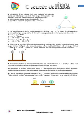 3




6. Nos vértices de um triângulo ABC estão colocadas três partículas
eletrizadas. Sabemos que a partícula A tem cargas elétrica positiva e que
ela atrai a partícula B. Sabendo ainda que B atrai a partícula C:
a) determine os sinais das cargas elétricas de B e C;
b) responda se a partícula A repele ou atrai a partícula C.




7. Na eletrosfera de um átomo existem 44 elétrons. Sendo e = 1,6 . 10 -19 C o valor da carga elementar,
podemos afirmar que a carga elétrica da eletrosfera e a carga elétrica do núcleo valem, respectivamente:
a) – 70,4 . 10 -19C e zero
b) 3,0 . 10 -19C e zero
c) – 7,0 . 10 -19C e + 7,0 . 10 -19C
d) – 70,4 . 10 -19C e + 70,4 . 10 -19C
e) – 3,0 . 10 -19C e + 3,0 . 10 -19C

8. Quando se faz o contato entre duas esferas metálicas idênticas, elas repartem igualmente entre si suas
cargas elétricas. Na figura, estão representadas duas esferas metálicas idênticas 1 e 2, com cargas elétricas
Q1 = + 6 nC e Q2 = - 2 nC. Fazendo-se o contato entre elas, qual será a carga elétrica final de cada uma?




9. Duas esferas idênticas de alumínio estão eletrizadas com cargas elétricas Q 1 = - 3 nC e Q 2 = + 7 nC. Feito
um contato entre elas, qual foi a carga elétrica resultante em cada uma delas?

10. Uma esfera de alumínio possui carga elétrica Q. Uma segunda esfera de alumínio, idêntica à primeira,
estando eletricamente neutra, é encostada a ela. Qual será carga adquirida por essa segunda esfera?

11. Têm-se três esferas condutoras idênticas: A, B e C. A primeira delas possui uma carga elétrica positiva Q.
As demais estão neutras. Tocando-se a primeira em B e depois em C, qual será a carga adquirida pela última?




              Prof. Thiago Miranda                                                  o-mundo-da-
                                            fisica.blogspot.com
 