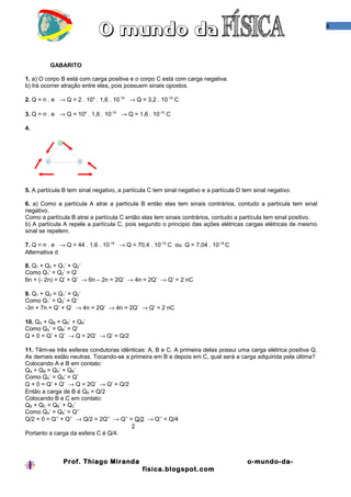 4




         GABARITO

1. a) O corpo B está com carga positiva e o corpo C está com carga negativa.
b) Irá ocorrer atração entre eles, pois possuem sinais opostos.

2. Q = n . e → Q = 2 . 104 . 1,6 . 10-19 → Q = 3,2 . 10-15 C

3. Q = n . e → Q = 104 . 1,6 . 10-19 → Q = 1,6 . 10-15 C

4.




5. A partícula B tem sinal negativo, a partícula C tem sinal negativo e a partícula D tem sinal negativo.

6. a) Como a partícula A atrai a partícula B então elas tem sinais contrários, contudo a partícula tem sinal
negativo.
Como a partícula B atrai a partícula C então elas tem sinais contrários, contudo a partícula tem sinal positivo.
b) A partícula A repele a partícula C, pois segundo o principio das ações elétricas cargas elétricas de mesmo
sinal se repelem.

7. Q = n . e → Q = 44 . 1,6 . 10-19 → Q = 70,4 . 10-19 C ou Q = 7,04 . 10-18 C
Alternativa d

8. Q1 + Q2 = Q1’ + Q2’
Como Q1’ = Q2’ = Q’
6n + (- 2n) = Q’ + Q’ → 6n – 2n = 2Q’ → 4n = 2Q’ → Q’ = 2 nC

9. Q1 + Q2 = Q1’ + Q2’
Como Q1’ = Q2’ = Q’
-3n + 7n = Q’ + Q’ → 4n = 2Q’ → 4n = 2Q’ → Q’ = 2 nC

10. QA + QB = QA’ + QB’
Como QA’ = QB’ = Q’
Q + 0 = Q’ + Q’ → Q = 2Q’ → Q’ = Q/2

11. Têm-se três esferas condutoras idênticas: A, B e C. A primeira delas possui uma carga elétrica positiva Q.
As demais estão neutras. Tocando-se a primeira em B e depois em C, qual será a carga adquirida pela última?
Colocando A e B em contato:
QA + QB = QA’ + QB’
Como QA’ = QB’ = Q’
Q + 0 = Q’ + Q’ → Q = 2Q’ → Q’ = Q/2
Então a carga de B é QB = Q/2
Colocando B e C em contato:
QB + QC = QB’ + QC’
Como QA’ = QB’ = Q’’
Q/2 + 0 = Q’’ + Q’’ → Q/2 = 2Q’’ → Q’’ = Q/2 → Q’’ = Q/4
                                        2
Portanto a carga da esfera C é Q/4.



               Prof. Thiago Miranda                                                    o-mundo-da-
                                              fisica.blogspot.com
 