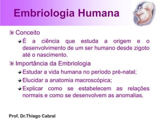 Embriologia Humana
Conceito
É a ciência que estuda a origem e o
desenvolvimento de um ser humano desde zigoto
até o nascimento.
Importância da Embriologia
Estudar a vida humana no período pré-natal;
Elucidar a anatomia macroscópica;
Explicar como se estabelecem as relações
normais e como se desenvolvem as anomalias.
Prof. Dr.Thiago Cabral
 
