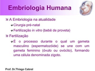 Embriologia Humana
A Embriologia na atualidade
Cirurgia pré-natal
Fertilização in vitro (bebê de proveta)
Fertilização
É o processo durante o qual um gameta
masculino (espermatozóide) se une com um
gameta feminino (óvulo ou ovócito), formando
uma célula denominada zigoto.
Prof. Dr.Thiago Cabral
 