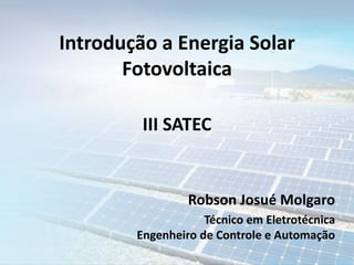 Introdução a Energia Solar
Fotovoltaica
Robson Josué Molgaro
Técnico em Eletrotécnica
Engenheiro de Controle e Automação
III SATEC
 